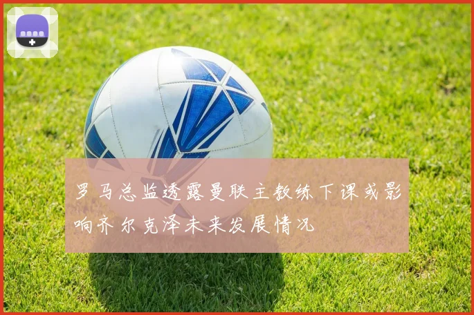 罗马总监透露曼联主教练下课或影响齐尔克泽未来发展情况