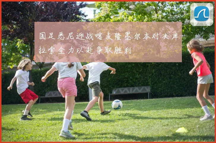 国足悉尼迎战喀麦隆墨尔本对决库拉索全力以赴争取胜利
