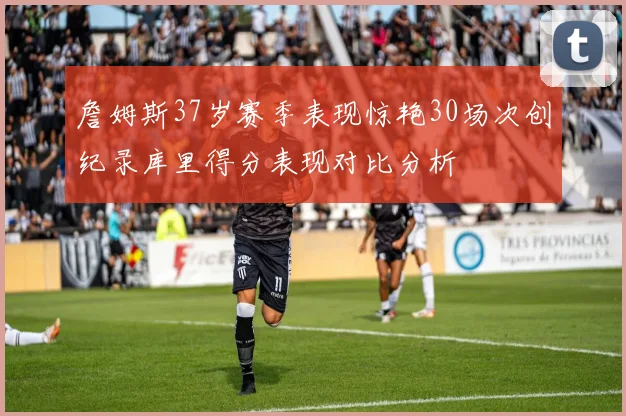 詹姆斯37岁赛季表现惊艳30场次创纪录库里得分表现对比分析
