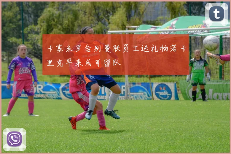 卡塞米罗告别曼联员工送礼物若卡里克早来或可留队