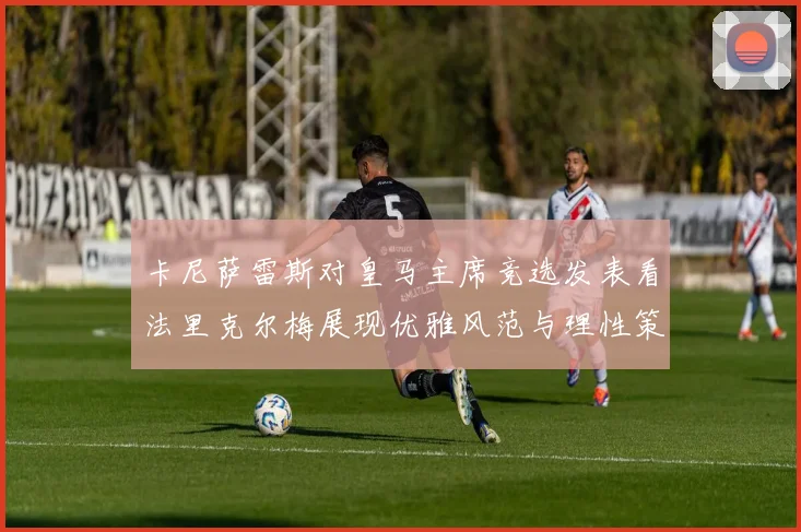 卡尼萨雷斯对皇马主席竞选发表看法里克尔梅展现优雅风范与理性策略