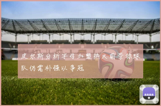 皮尔斯分析字母加盟热火前景称球队仍需补强以争冠
