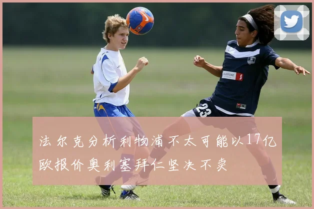 法尔克分析利物浦不太可能以17亿欧报价奥利塞拜仁坚决不卖
