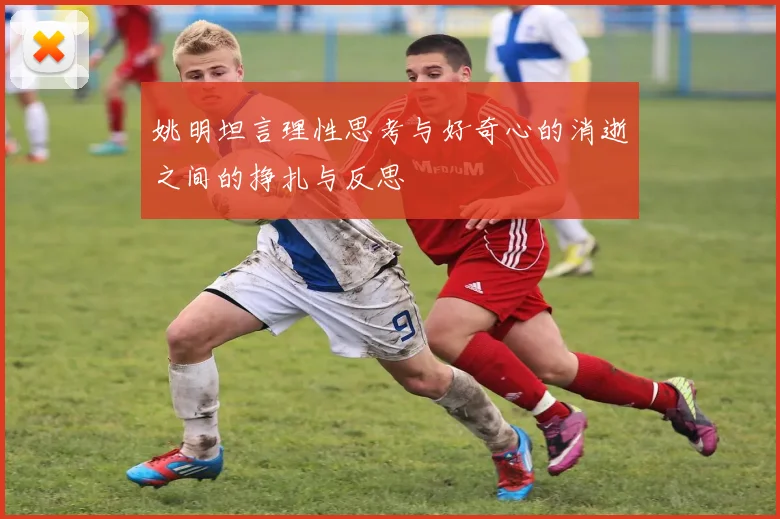 姚明坦言理性思考与好奇心的消逝之间的挣扎与反思