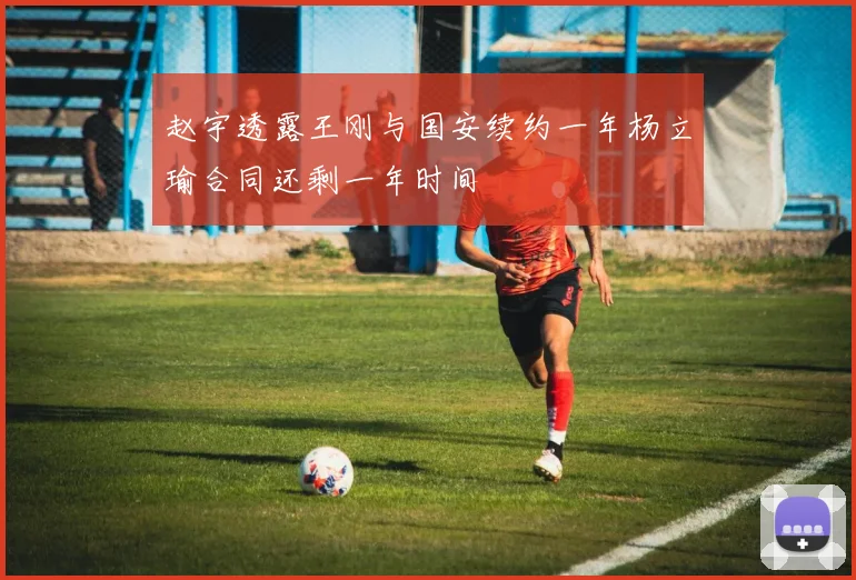 赵宇透露王刚与国安续约一年杨立瑜合同还剩一年时间