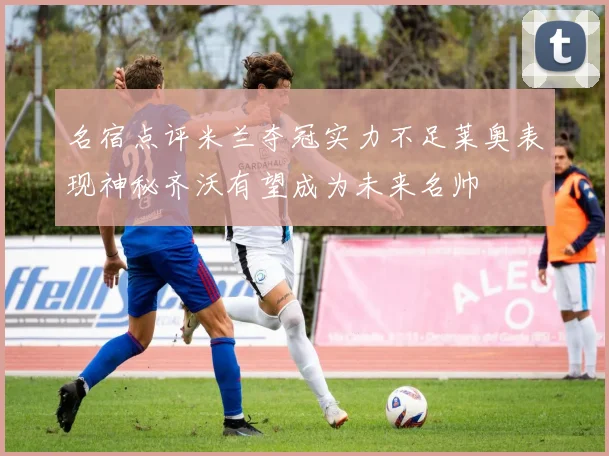 名宿点评米兰夺冠实力不足莱奥表现神秘齐沃有望成为未来名帅