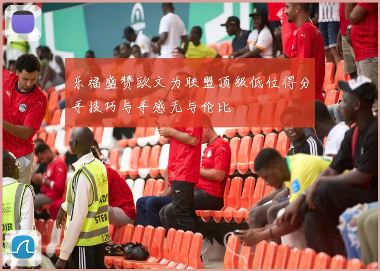 乐福盛赞欧文为联盟顶级低位得分手技巧与手感无与伦比