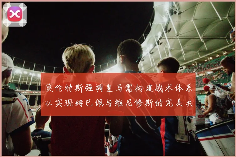 莫伦特斯强调皇马需构建战术体系以实现姆巴佩与维尼修斯的完美共存