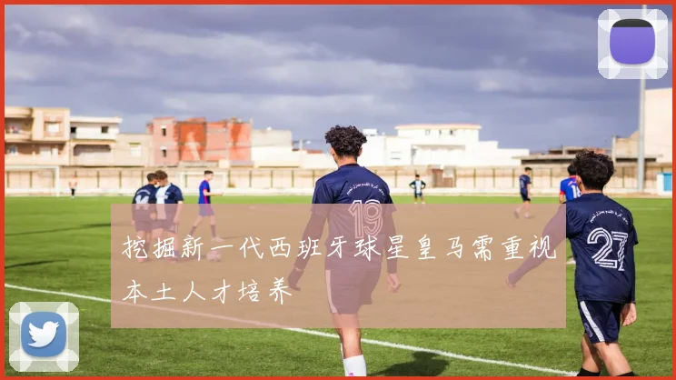 挖掘新一代西班牙球星皇马需重视本土人才培养