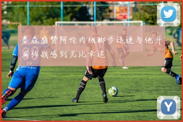 泰森盛赞阿伦内线脚步迅速与他并肩作战感到无比幸运